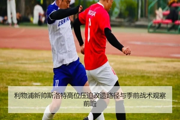 利物浦新帅斯洛特高位压迫改造路径与季前战术观察前瞻