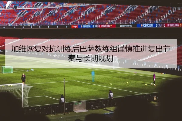 加维恢复对抗训练后巴萨教练组谨慎推进复出节奏与长期规划